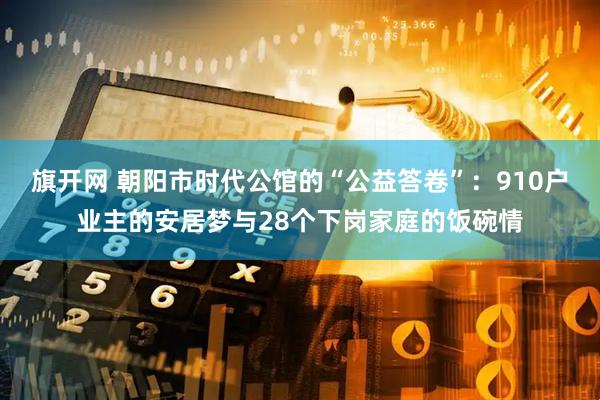 旗开网 朝阳市时代公馆的“公益答卷”：910户业主的安居梦与28个下岗家庭的饭碗情