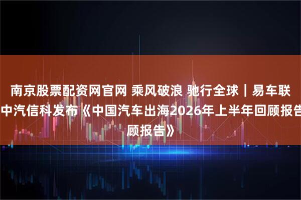 南京股票配资网官网 乘风破浪 驰行全球｜易车联合中汽信科发布《中国汽车出海2026年上半年回顾报告》