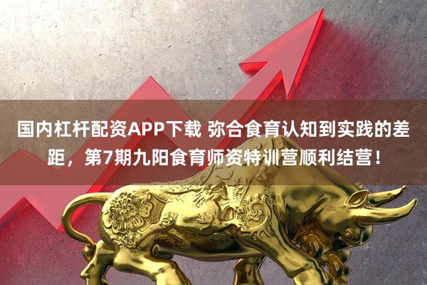 国内杠杆配资APP下载 弥合食育认知到实践的差距，第7期九阳食育师资特训营顺利结营！