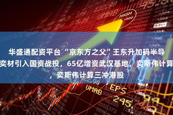 华盛通配资平台 “京东方之父”王东升加码半导体：西安奕材引入国资战投，65亿增资武汉基地，奕斯伟计算三冲港股