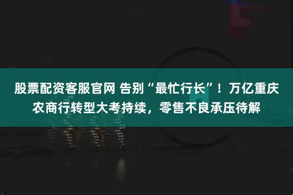 股票配资客服官网 告别“最忙行长”！万亿重庆农商行转型大考持续，零售不良承压待解