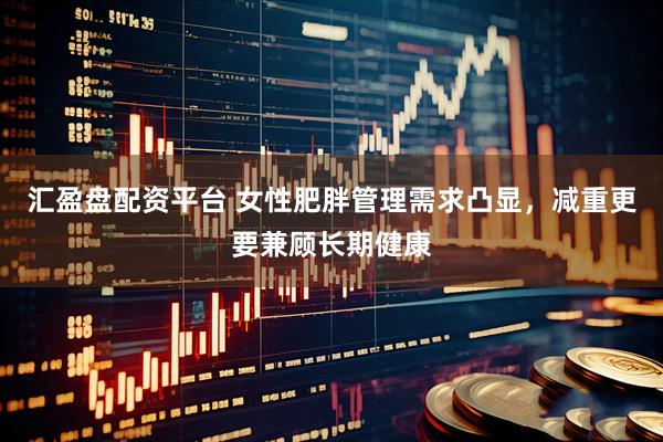 汇盈盘配资平台 女性肥胖管理需求凸显，减重更要兼顾长期健康