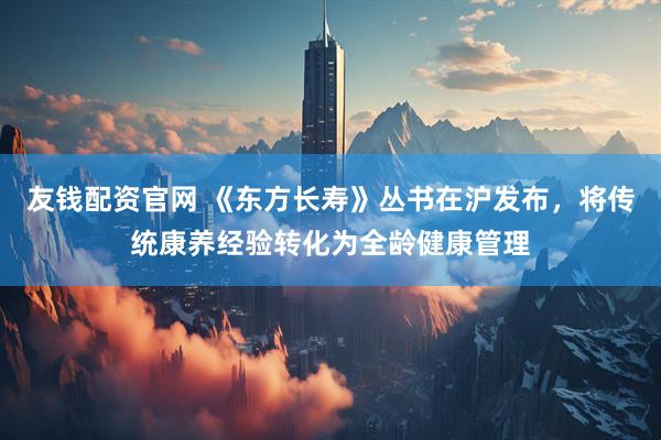 友钱配资官网 《东方长寿》丛书在沪发布，将传统康养经验转化为全龄健康管理