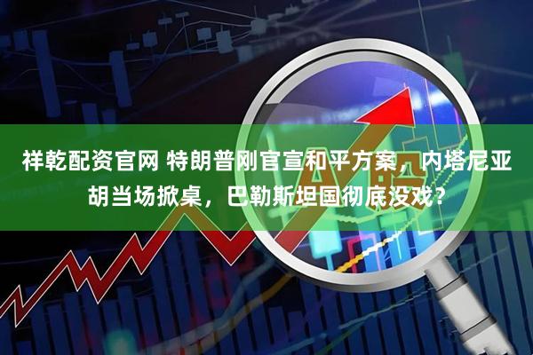 祥乾配资官网 特朗普刚官宣和平方案，内塔尼亚胡当场掀桌，巴勒斯坦国彻底没戏？