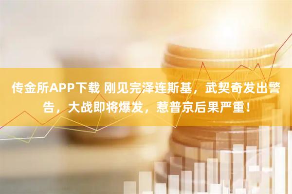 传金所APP下载 刚见完泽连斯基，武契奇发出警告，大战即将爆发，惹普京后果严重！