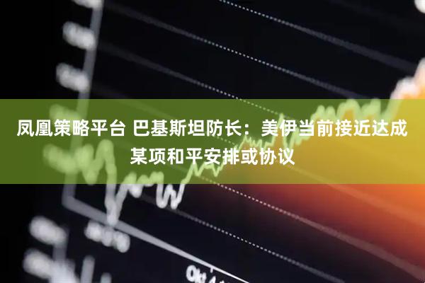 凤凰策略平台 巴基斯坦防长：美伊当前接近达成某项和平安排或协议
