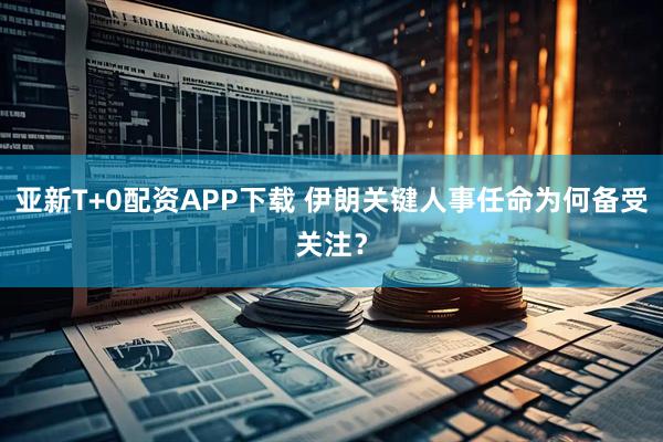 亚新T+0配资APP下载 伊朗关键人事任命为何备受关注？
