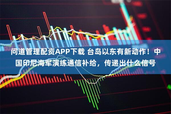 问道管理配资APP下载 台岛以东有新动作！中国印尼海军演练通信补给，传递出什么信号