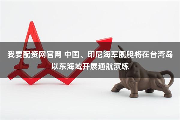 我要配资网官网 中国、印尼海军舰艇将在台湾岛以东海域开展通航演练