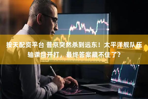 按天配资平台 普京突然杀到远东！太平洋舰队压轴课目开打，最终答案藏不住了？
