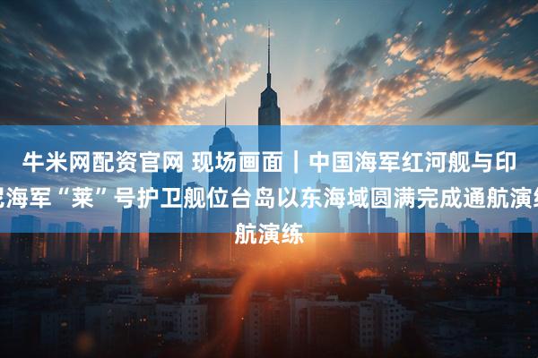 牛米网配资官网 现场画面｜中国海军红河舰与印尼海军“莱”号护卫舰位台岛以东海域圆满完成通航演练