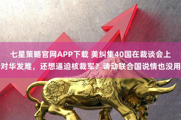 七星策略官网APP下载 美纠集40国在裁谈会上对华发难，还想逼迫核裁军？请动联合国说情也没用