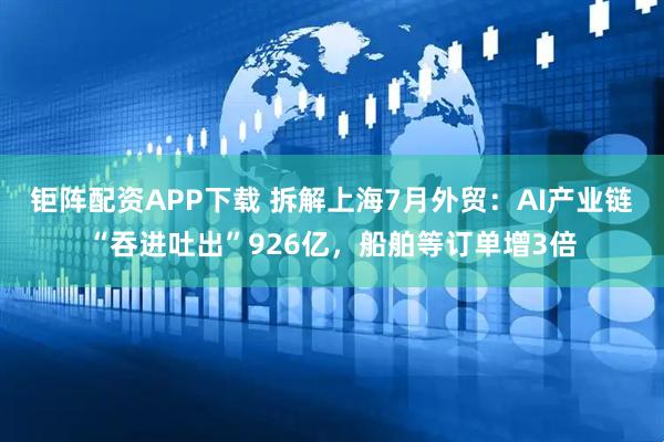 钜阵配资APP下载 拆解上海7月外贸：AI产业链“吞进吐出”926亿，船舶等订单增3倍