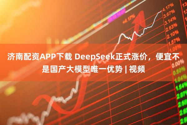 济南配资APP下载 DeepSeek正式涨价，便宜不是国产大模型唯一优势 | 视频