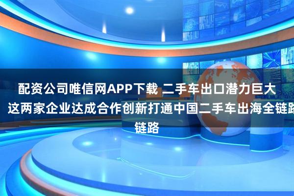 配资公司唯信网APP下载 二手车出口潜力巨大，这两家企业达成合作创新打通中国二手车出海全链路