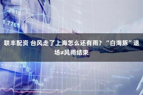 联丰配资 台风走了上海怎么还有雨？“白海豚”退场≠风雨结束