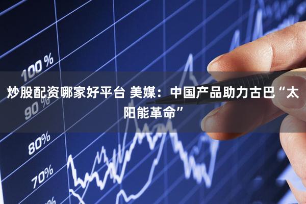炒股配资哪家好平台 美媒：中国产品助力古巴“太阳能革命”