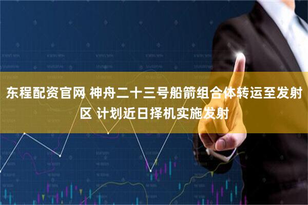 东程配资官网 神舟二十三号船箭组合体转运至发射区 计划近日择机实施发射