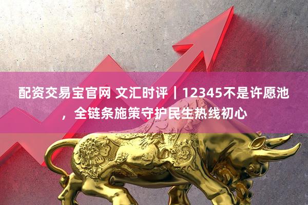 配资交易宝官网 文汇时评｜12345不是许愿池，全链条施策守护民生热线初心