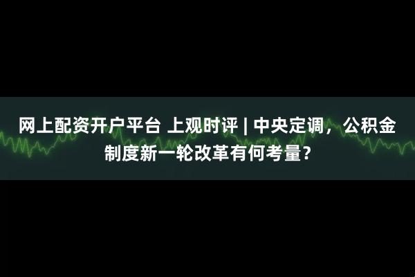 网上配资开户平台 上观时评 | 中央定调，公积金制度新一轮改革有何考量？