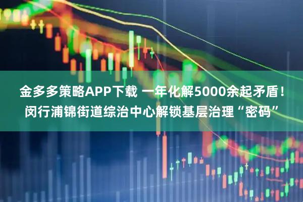 金多多策略APP下载 一年化解5000余起矛盾！闵行浦锦街道综治中心解锁基层治理“密码”
