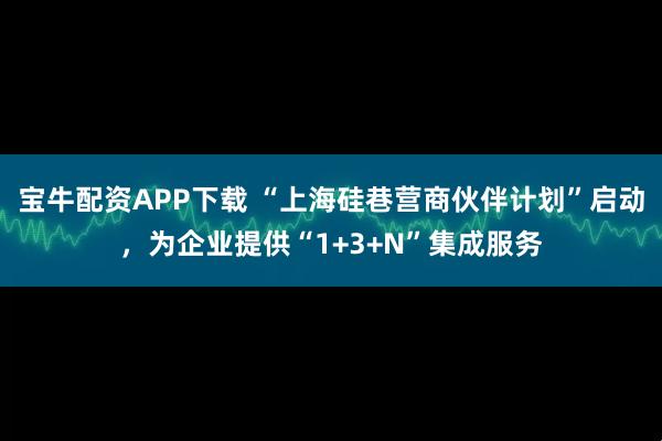 宝牛配资APP下载 “上海硅巷营商伙伴计划”启动，为企业提供“1+3+N”集成服务
