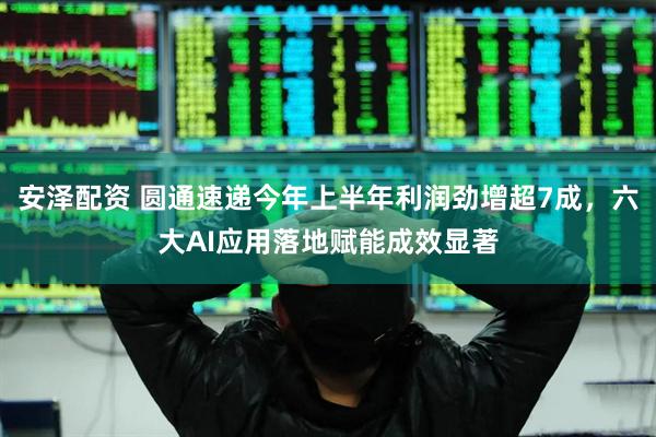 安泽配资 圆通速递今年上半年利润劲增超7成，六大AI应用落地赋能成效显著