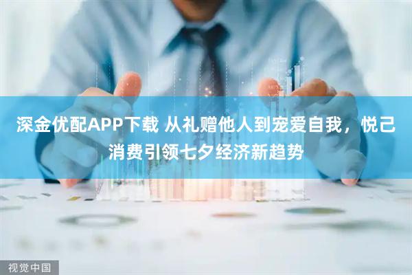 深金优配APP下载 从礼赠他人到宠爱自我，悦己消费引领七夕经济新趋势