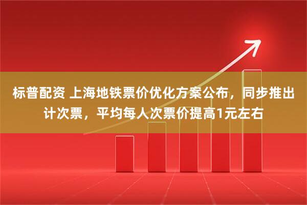标普配资 上海地铁票价优化方案公布，同步推出计次票，平均每人次票价提高1元左右