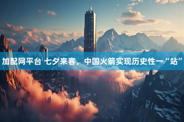 加配网平台 七夕来客，中国火箭实现历史性一“站”