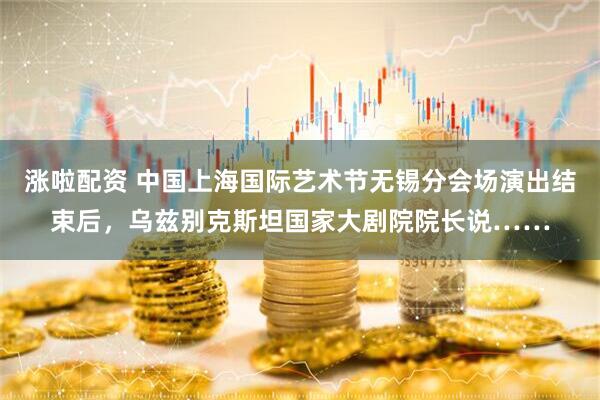 涨啦配资 中国上海国际艺术节无锡分会场演出结束后，乌兹别克斯坦国家大剧院院长说……